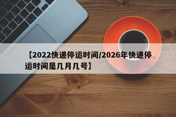 【2022快递停运时间/2026年快递停运时间是几月几号】