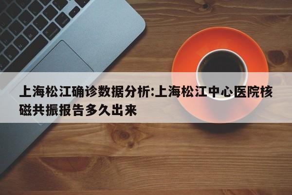 上海松江确诊数据分析:上海松江中心医院核磁共振报告多久出来