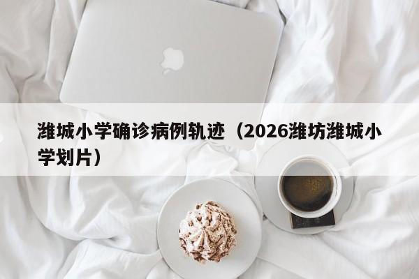 潍城小学确诊病例轨迹（2026潍坊潍城小学划片）