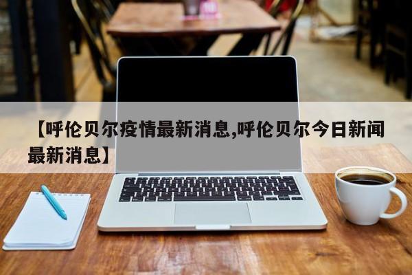 【呼伦贝尔疫情最新消息,呼伦贝尔今日新闻最新消息】