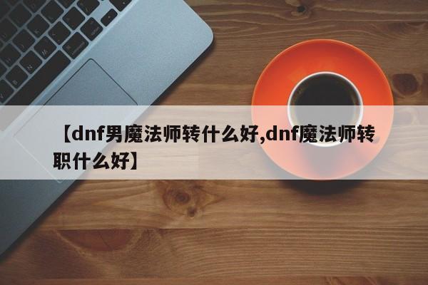 【dnf男魔法师转什么好,dnf魔法师转职什么好】