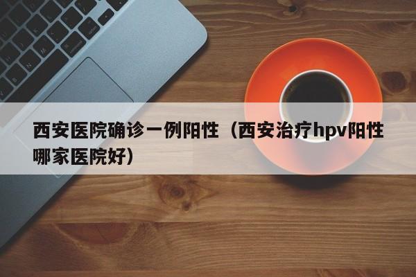 西安医院确诊一例阳性（西安治疗hpv阳性哪家医院好）