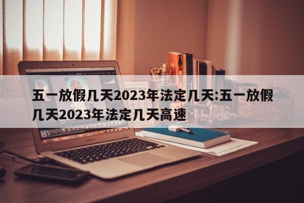 五一放假几天2023年法定几天:五一放假几天2023年法定几天高速