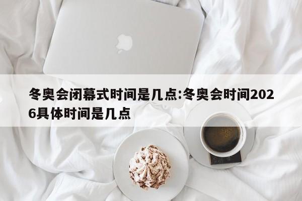 冬奥会闭幕式时间是几点:冬奥会时间2026具体时间是几点