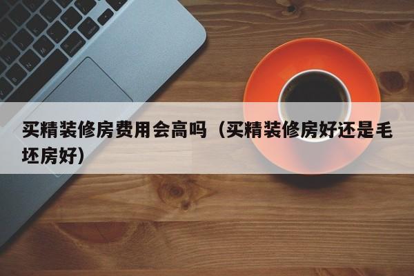 买精装修房费用会高吗（买精装修房好还是毛坯房好）