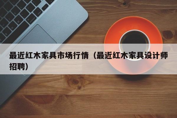 最近红木家具市场行情（最近红木家具设计师招聘）