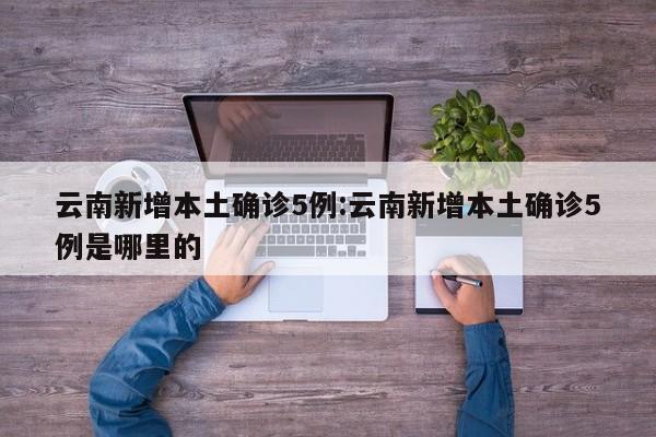 云南新增本土确诊5例:云南新增本土确诊5例是哪里的