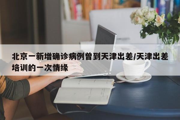 北京一新增确诊病例曾到天津出差/天津出差培训的一次情缘