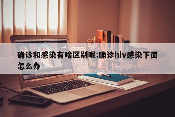 确诊和感染有啥区别呢:确诊hiv感染下面怎么办