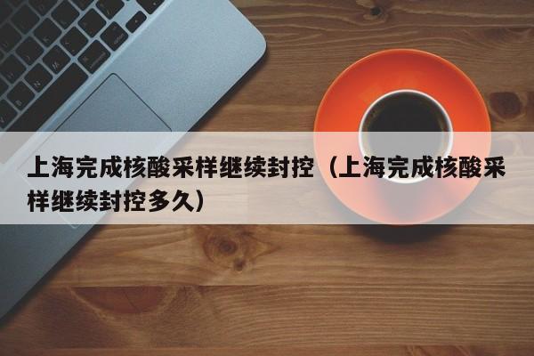 上海完成核酸采样继续封控（上海完成核酸采样继续封控多久）