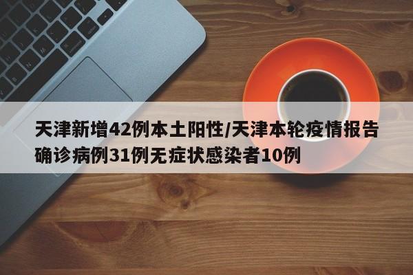 天津新增42例本土阳性/天津本轮疫情报告确诊病例31例无症状感染者10例