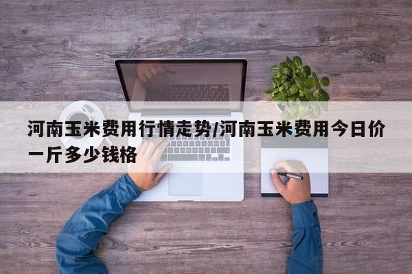 河南玉米费用行情走势/河南玉米费用今日价一斤多少钱格
