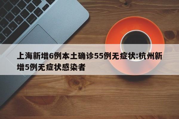 上海新增6例本土确诊55例无症状:杭州新增5例无症状感染者