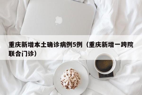 重庆新增本土确诊病例5例（重庆新增一跨院联合门诊）