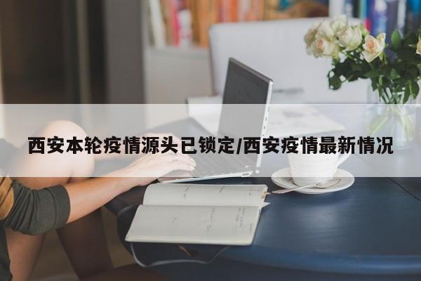 西安本轮疫情源头已锁定/西安疫情最新情况
