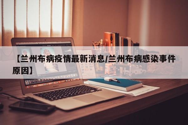 【兰州布病疫情最新消息/兰州布病感染事件原因】