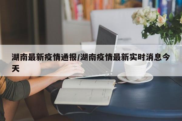 湖南最新疫情通报/湖南疫情最新实时消息今天