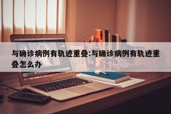 与确诊病例有轨迹重叠:与确诊病例有轨迹重叠怎么办
