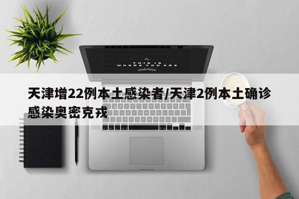 天津增22例本土感染者/天津2例本土确诊感染奥密克戎