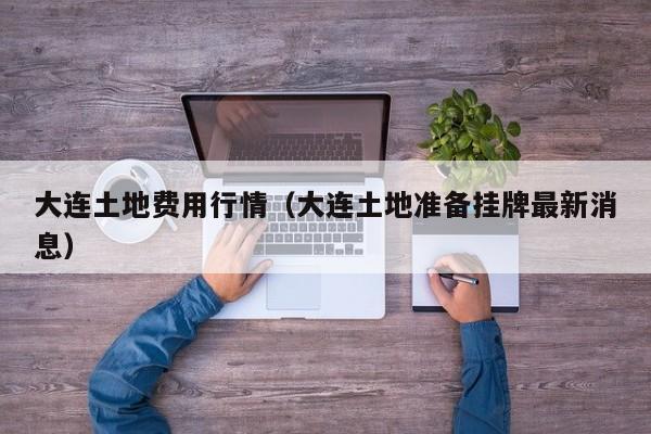 大连土地费用行情(大连土地准备挂牌最新消息)