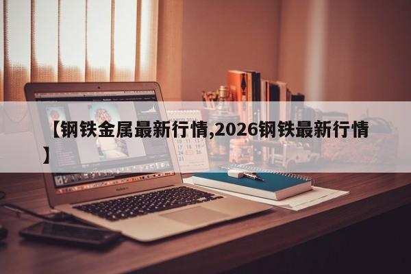【钢铁金属最新行情,2026钢铁最新行情】