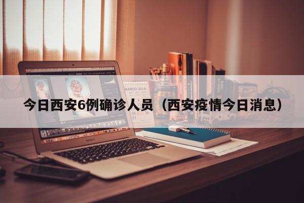 今日西安6例确诊人员（西安疫情今日消息）