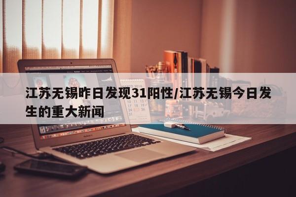 江苏无锡昨日发现31阳性/江苏无锡今日发生的重大新闻