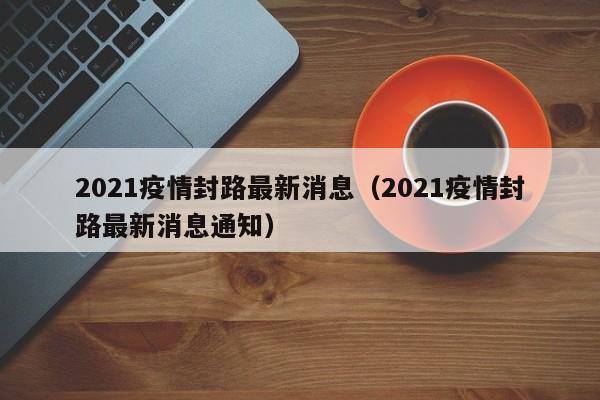 2021疫情封路最新消息(2021疫情封路最新消息通知)