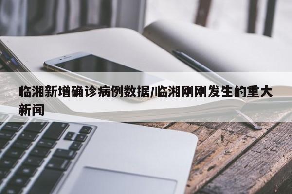 临湘新增确诊病例数据/临湘刚刚发生的重大新闻