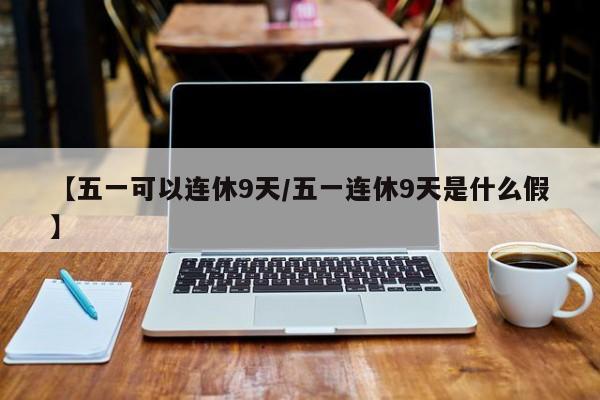 【五一可以连休9天/五一连休9天是什么假】