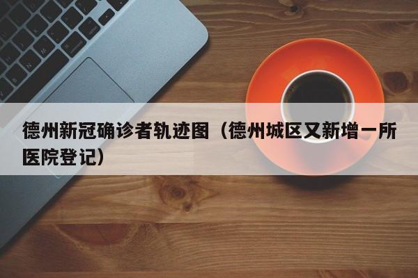 德州新冠确诊者轨迹图（德州城区又新增一所医院登记）