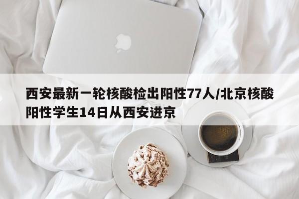 西安最新一轮核酸检出阳性77人/北京核酸阳性学生14日从西安进京