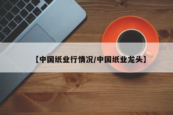 【中国纸业行情况/中国纸业龙头】