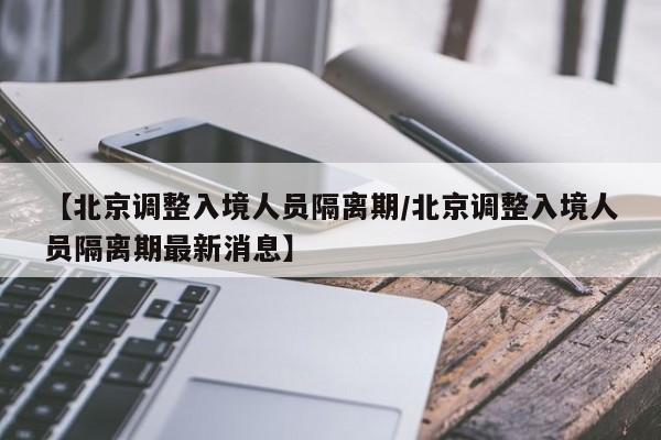 【北京调整入境人员隔离期/北京调整入境人员隔离期最新消息】