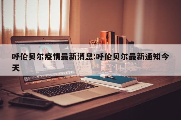 呼伦贝尔疫情最新消息:呼伦贝尔最新通知今天