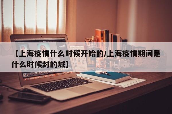 【上海疫情什么时候开始的/上海疫情期间是什么时候封的城】