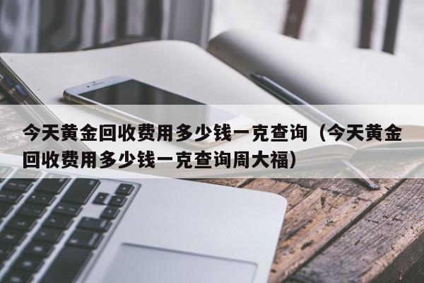 今天黄金回收费用多少钱一克查询（今天黄金回收费用多少钱一克查询周大福）