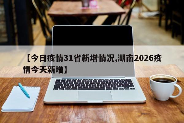 【今日疫情31省新增情况,湖南2026疫情今天新增】