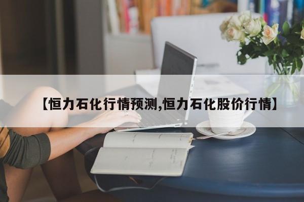 【恒力石化行情预测,恒力石化股价行情】