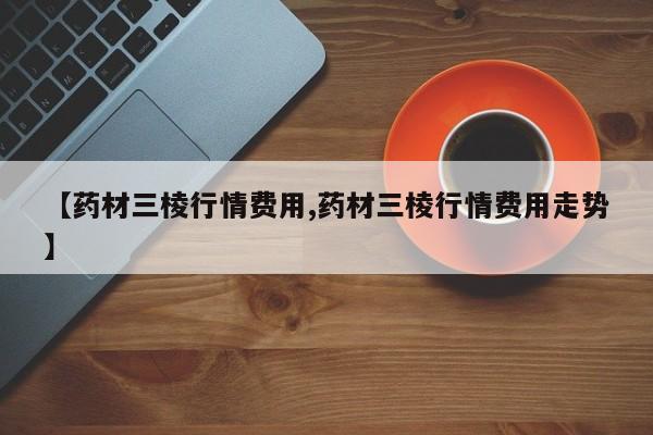 【药材三棱行情费用,药材三棱行情费用走势】