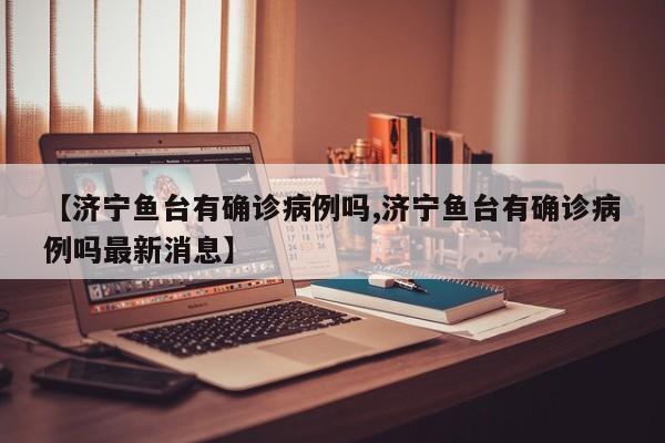 【济宁鱼台有确诊病例吗,济宁鱼台有确诊病例吗最新消息】
