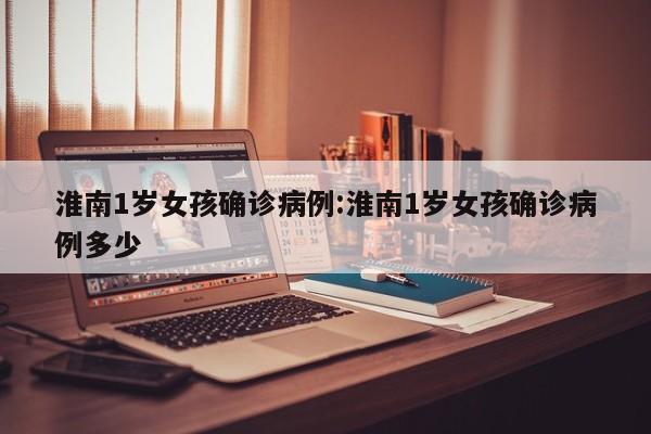 淮南1岁女孩确诊病例:淮南1岁女孩确诊病例多少