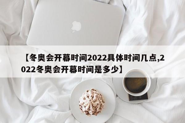 【冬奥会开幕时间2022具体时间几点,2022冬奥会开幕时间是多少】