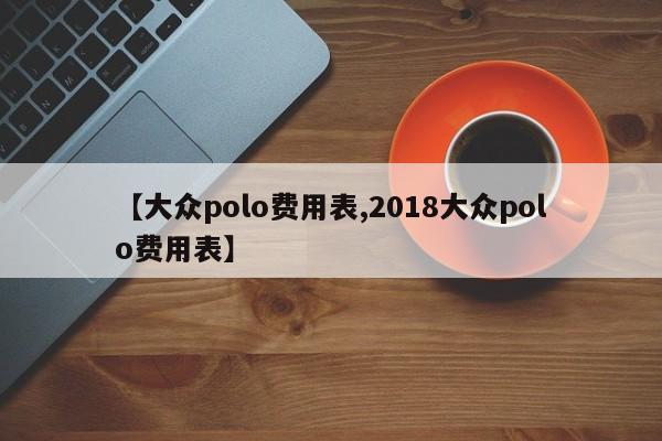 【大众polo费用表,2018大众polo费用表】