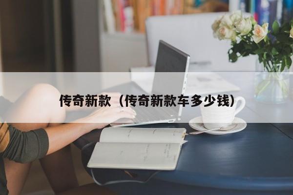 传奇新款(传奇新款车多少钱)