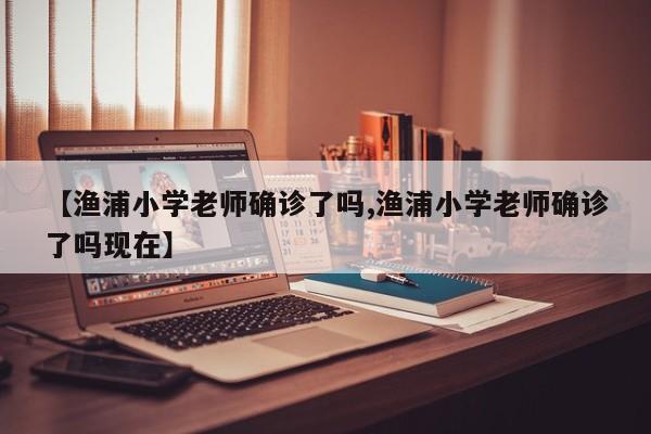 【渔浦小学老师确诊了吗,渔浦小学老师确诊了吗现在】