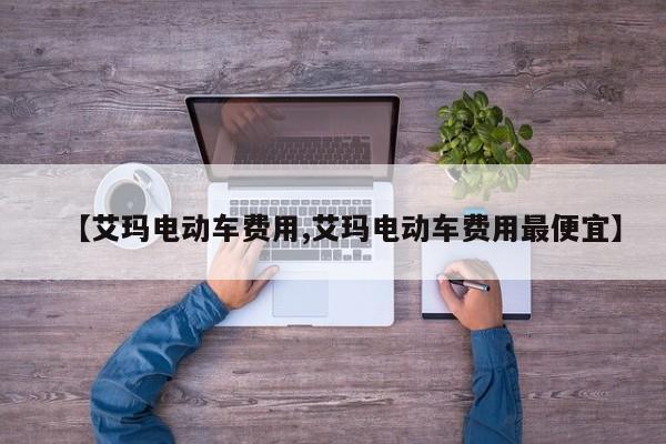 【艾玛电动车费用,艾玛电动车费用最便宜】