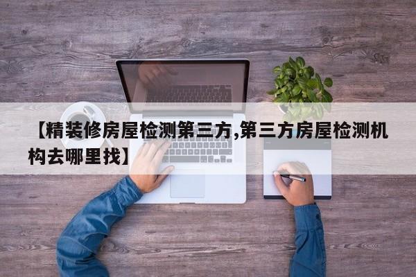 【精装修房屋检测第三方,第三方房屋检测机构去哪里找】