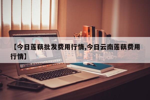 【今日莲藕批发费用行情,今日云南莲藕费用行情】