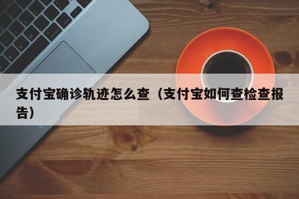 支付宝确诊轨迹怎么查（支付宝如何查检查报告）